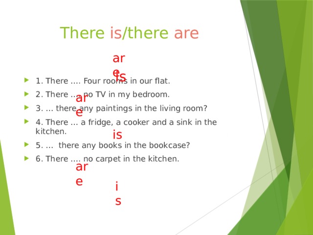 There is /there are are is 1. There …. Four rooms in our flat. 2. There …. no TV in my bedroom. 3. … there any paintings in the living room? 4. There … a fridge, a cooker and a sink in the kitchen. 5. … there any books in the bookcase? 6. There …. no carpet in the kitchen. are is are is 