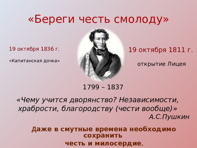 «Береги честь смолоду» 19 октября 1811  г. 19 октября 1836 г.  открытие Лицея «Капитанская дочка» 1799 – 1837 «Чему учится дворянство? Независимости, храбрости, благородству (чести вообще)» А.С.Пушкин Д аже в смутные времена необходимо сохранить честь и милосердие . 