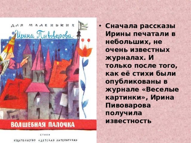 Сначала рассказы Ирины печатали в небольших, не очень известных журналах. И только после того, как её стихи были опубликованы в журнале «Веселые картинки», Ирина Пивоварова получила известность 