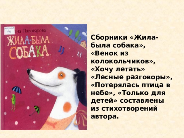 Сборники «Жила-была собака», «Венок из колокольчиков», «Хочу летать» «Лесные разговоры», «Потерялась птица в небе», «Только для детей» составлены из стихотворений автора.   