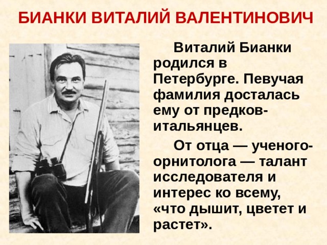 БИАНКИ ВИТАЛИЙ ВАЛЕНТИНОВИЧ     Виталий Бианки родился в Петербурге. Певучая фамилия досталась ему от предков-итальянцев.   От отца — ученого-орнитолога — талант исследователя и интерес ко всему, «что дышит, цветет и растет». 