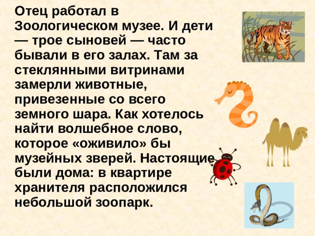   Отец работал в Зоологическом музее. И дети — трое сыновей — часто бывали в его залах. Там за стеклянными витринами замерли животные, привезенные со всего земного шара. Как хотелось найти волшебное слово, которое «оживило» бы музейных зверей. Настоящие были дома: в квартире хранителя расположился небольшой зоопарк. 