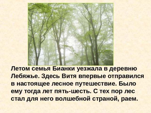   Летом семья Бианки уезжала в деревню Лебяжье. Здесь Витя впервые отправился в настоящее лесное путешествие. Было ему тогда лет пять-шесть. С тех пор лес стал для него волшебной страной, раем. 