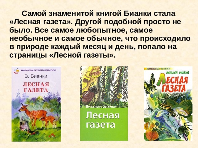   Самой знаменитой книгой Бианки стала «Лесная газета». Другой подобной просто не было. Все самое любопытное, самое необычное и самое обычное, что происходило в природе каждый месяц и день, попало на страницы «Лесной газеты». 