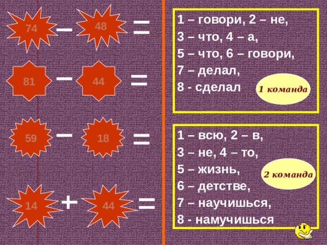 48 74 1 – говори, 2 – не, 3 – что, 4 – а, 5 – что, 6 – говори, 7 – делал, 8 - сделал 44 81 1 команда 18 59 1 – всю, 2 – в, 3 – не, 4 – то, 5 – жизнь, 6 – детстве, 7 – научишься, 8 - намучишься 2 команда 44 14 