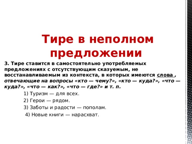 Тире в неполном предложении 3. Тире ставится в самостоятельно употребляемых предложениях с отсутствующим сказуемым, не восстанавливаемым из контекста, в которых имеются слова , отвечающие на вопросы «кто — чему?», «кто — куда?», «что — куда?», «что — как?», «что — где?» и т. п.    1) Туризм — для всех.  2) Герои — рядом.  3) Заботы и радости — пополам.   4) Новые книги — нарасхват. 
