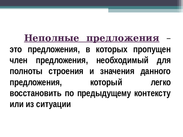Неполные предложения  – это предложения, в которых пропущен член предложения, необходимый для полноты строения и значения данного предложения, который легко восстановить по предыдущему контексту или из ситуации  