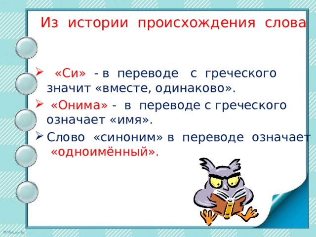 Из истории происхождения слова   «Си» - в переводе с греческого значит «вместе, одинаково».    «Онима» -  в переводе с греческого означает «имя». Слово «синоним» в переводе означает «одноимённый». 