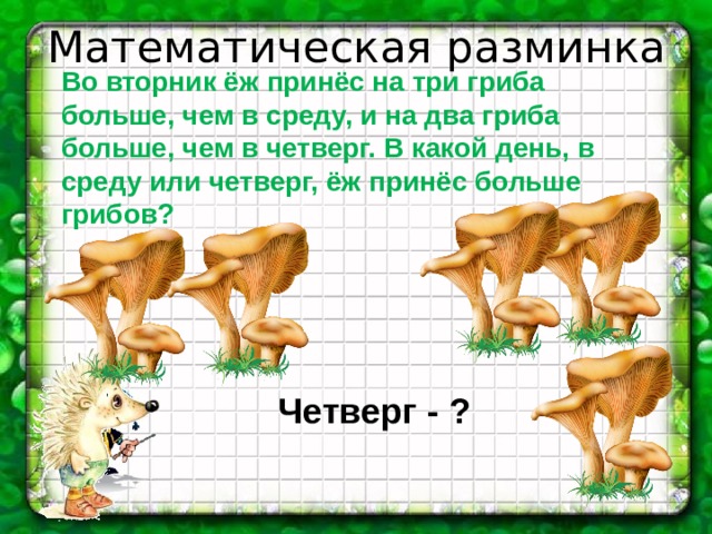 Математическая разминка Во вторник ёж принёс на три гриба больше, чем в среду, и на два гриба больше, чем в четверг. В какой день, в среду или четверг, ёж принёс больше грибов? Четверг - ? 