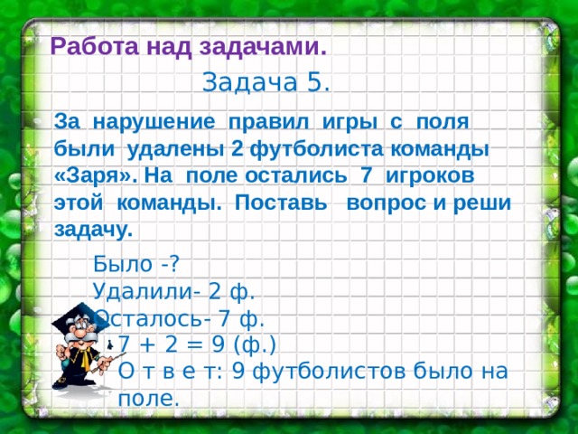 Работа над задачами. Задача 5. За нарушение правил игры с поля были удалены 2 футболиста команды «Заря». На поле остались 7 игроков этой команды. Поставь вопрос и реши задачу. Было -? Удалили- 2 ф. Осталось- 7 ф. 7 + 2 = 9 (ф.) О т в е т: 9 футболистов было на поле. 