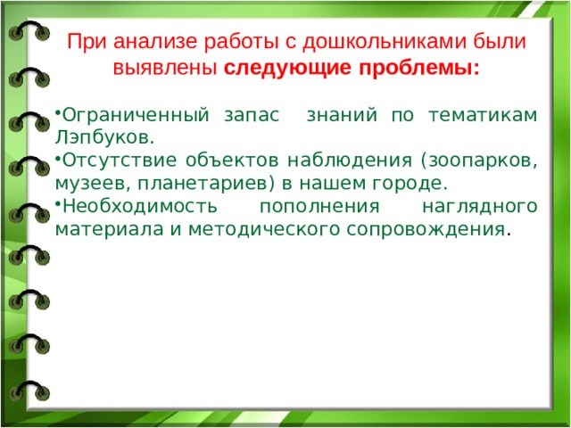 При анализе работы с дошкольниками были выявлены следующие проблемы: Ограниченный запас знаний по тематикам Лэпбуков. Отсутствие объектов наблюдения (зоопарков, музеев, планетариев) в нашем городе. Необходимость пополнения наглядного материала и методического сопровождения . 