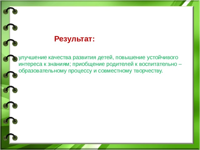      Результат:  улучшение качества развития детей, повышение устойчивого интереса к знаниям; приобщение родителей к воспитательно – образовательному процессу и совместному творчеству. 