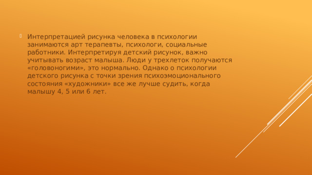Интерпретацией рисунка человека в психологии занимаются арт терапевты, психологи, социальные работники. Интерпретируя детский рисунок, важно учитывать возраст малыша. Люди у трехлеток получаются «головоногими», это нормально. Однако о психологии детского рисунка с точки зрения психоэмоционального состояния «художники» все же лучше судить, когда малышу 4, 5 или 6 лет. 