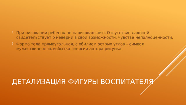При рисовании ребенок не нарисовал шею. Отсутствие ладоней свидетельствует о неверии в свои возможности, чувстве неполноценности. Форма тела прямоугольная, с обилием острых углов – символ мужественности, избытка энергии автора рисунка Детализация фигуры воспитателя 