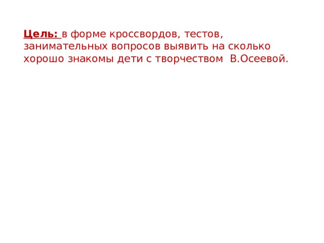 Цель: в форме кроссвордов, тестов, занимательных вопросов выявить на сколько хорошо знакомы дети с творчеством В.Осеевой.  Задачи:  создать эмоциональную атмосферу для реализации творческих и интеллектуальных способностей учащихся, создать условия для развития речи, мышления, умения анализировать поступки героев, прогнозировать текст, ·        воспитывать вежливое отношение к   окружающим людям. 