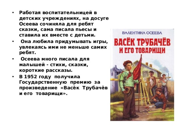 Работая воспитательницей в детских учреждениях, на досуге Осеева сочиняла для ребят сказки, сама писала пьесы и ставила их вместе с детьми.  Она любила придумывать игры, увлекаясь ими не меньше самих ребят.  Осеева много писала для малышей - стихи, сказки, короткие рассказы. В 1952 году получила Государственную премию за произведение «Васёк Трубачёв и его товарищи». 