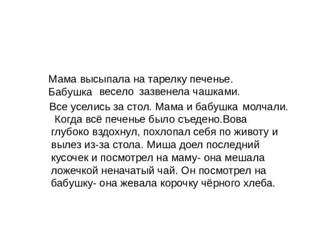 Какое настроение было в семье в начале рассказа и каким стало в конце? Мама высыпала на тарелку печенье. Бабушка весело зазвенела чашками. Все уселись за стол. Мама и бабушка молчали. Когда всё печенье было съедено.Вова глубоко вздохнул, похлопал себя по животу и вылез из-за стола. Миша доел последний кусочек и посмотрел на маму- она мешала ложечкой неначатый чай. Он посмотрел на бабушку- она жевала корочку чёрного хлеба. 