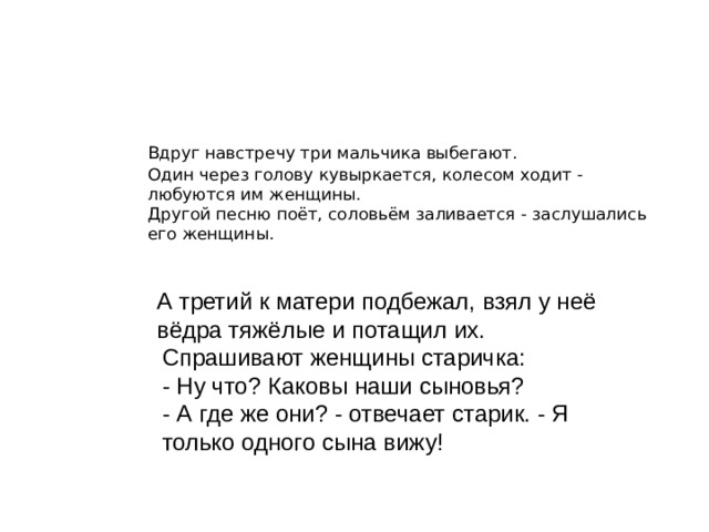 О ком говорит старик?  Вдруг навстречу три мальчика выбегают.  Один через голову кувыркается, колесом ходит - любуются им женщины.  Другой песню поёт, соловьём заливается - заслушались его женщины.    А третий к матери подбежал, взял у неё вёдра тяжёлые и потащил их. Спрашивают женщины старичка:  - Ну что? Каковы наши сыновья?  - А где же они? - отвечает старик. - Я только одного сына вижу! 