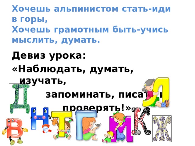   Хочешь альпинистом стать-иди в горы,  Хочешь грамотным быть-учись мыслить, думать.    Девиз урока: «Наблюдать, думать, изучать,  запоминать, писать и  проверять!» 