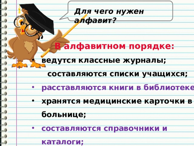 Для чего нужен алфавит? В алфавитном порядке: ведутся классные журналы;  составляются списки учащихся; расставляются книги в библиотеке; хранятся медицинские карточки в больнице; составляются справочники и каталоги; располагаются слова в словарях 