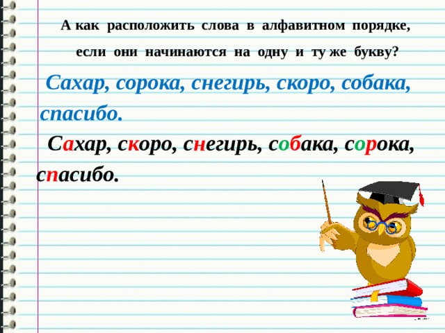 А как расположить слова в алфавитном порядке,  если они начинаются на одну и ту же букву?  Сахар, сорока, снегирь, скоро, собака, спасибо.  С а хар, с к оро, с н егирь, с о б ака, с о р ока, с п асибо. 