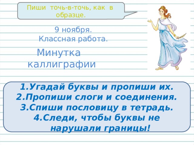 Пиши точь-в-точь, как в образце. 9 ноября. Классная работа. Минутка каллиграфии Угадай буквы и пропиши их. Пропиши слоги и соединения. Спиши пословицу в тетрадь. Следи, чтобы буквы не нарушали границы! 