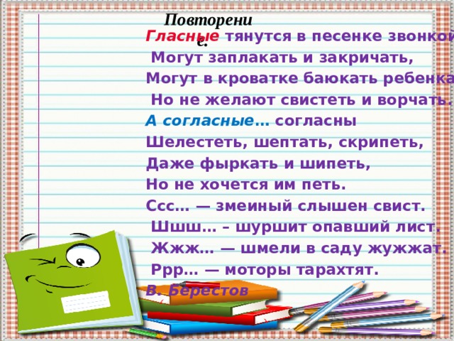 Повторение. Гласные тянутся в песенке звонкой  Могут заплакать и закричать, Могут в кроватке баюкать ребенка,  Но не желают свистеть и ворчать. А согласные … согласны Шелестеть, шептать, скрипеть, Даже фыркать и шипеть, Но не хочется им петь. Ссс… — змеиный слышен свист.  Шшш… – шуршит опавший лист.  Жжж… — шмели в саду жужжат.  Ррр… — моторы тарахтят. В. Берестов     