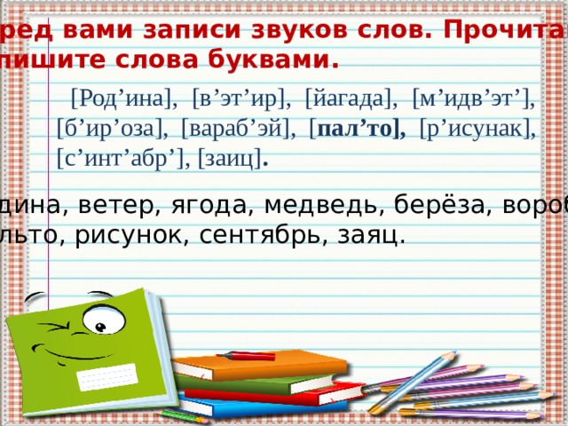 Перед вами записи звуков слов. Прочитайте. Запишите слова буквами. [Род’ина], [в’эт’ир], [йагада], [м’идв’эт’], [б’ир’оза], [вараб’эй], [ пал’то], [р’исунак], [c’инт’абр’], [заиц] . Родина, ветер, ягода, медведь, берёза, воробей, пальто, рисунок, сентябрь, заяц. 