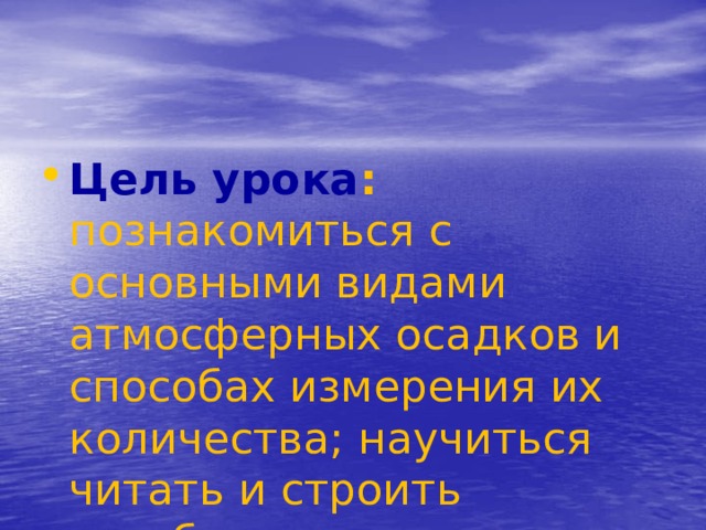Цель урока : познакомиться с основными видами атмосферных осадков и способах измерения их количества; научиться читать и строить столбиковую диаграмму выпадения осадков. 