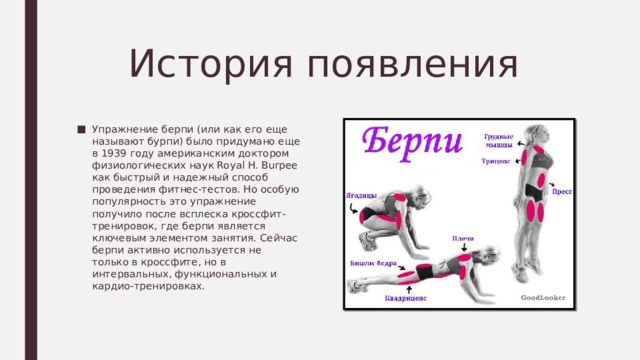 История появления Упражнение берпи (или как его еще называют бурпи) было придумано еще в 1939 году американским доктором физиологических наук Royal H. Burpee как быстрый и надежный способ проведения фитнес-тестов. Но особую популярность это упражнение получило после всплеска кроссфит-тренировок, где берпи является ключевым элементом занятия. Сейчас берпи активно используется не только в кроссфите, но в интервальных, функциональных и кардио-тренировках. 