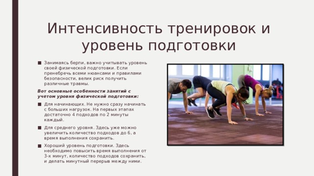 Интенсивность тренировок и уровень подготовки Занимаясь берпи, важно учитывать уровень своей физической подготовки. Если пренебречь всеми нюансами и правилами безопасности, велик риск получить различные травмы. Вот основные особенности занятий с учетом уровня физической подготовки: Для начинающих. Не нужно сразу начинать с больших нагрузок. На первых этапах достаточно 4 подходов по 2 минуты каждый. Для среднего уровня. Здесь уже можно увеличить количество подходов до 6, а время выполнения сохранить. Хороший уровень подготовки. Здесь необходимо повысить время выполнения от 3-х минут, количество подходов сохранить, и делать минутный перерыв между ними. 