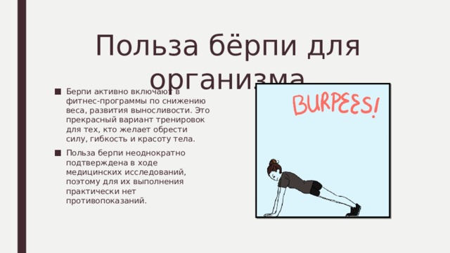 Польза бёрпи для организма Берпи активно включают в фитнес-программы по снижению веса, развития выносливости. Это прекрасный вариант тренировок для тех, кто желает обрести силу, гибкость и красоту тела. Польза берпи неоднократно подтверждена в ходе медицинских исследований, поэтому для их выполнения практически нет противопоказаний. 