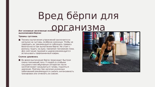 Вред бёрпи для организма Вот основные негативные моменты, связанные с выполнением берпи: Травмы суставов. Техника выполнения упражнений заключается в нагрузке на суставы, особенно коленные. Чтобы не повредить их, рекомендуется соблюдать правила безопасности при выполнении берпи. Не стоит с размаху падать на руки, принимая положение лежа. Для смягчения падений и ударов рекомендуется использовать прорезиненный коврик. Скачки давления. Во время выполнения берпи происходит быстрая смена положений тела. У людей со слабыми сосудами и вестибулярным аппаратом после занятий может закружиться голова, подняться давление. Поэтому при наличии указанных заболеваний рекомендуется снизить интенсивность тренировок или отменить их совсем. 