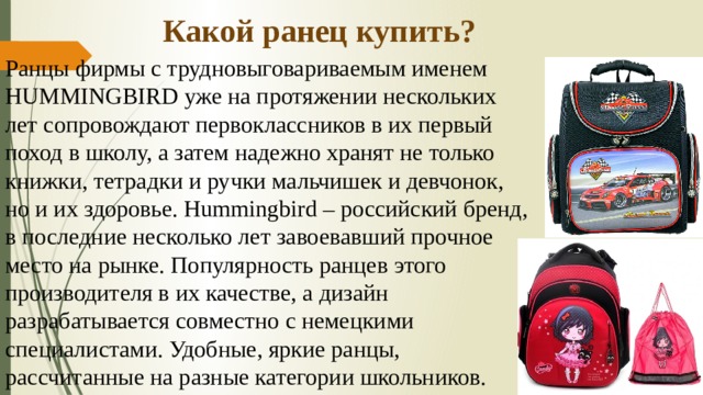 Какой ранец купить? Ранцы фирмы с трудновыговариваемым именем HUMMINGBIRD уже на протяжении нескольких лет сопровождают первоклассников в их первый поход в школу, а затем надежно хранят не только книжки, тетрадки и ручки мальчишек и девчонок, но и их здоровье. Hummingbird – российский бренд, в последние несколько лет завоевавший прочное место на рынке. Популярность ранцев этого производителя в их качестве, а дизайн разрабатывается совместно с немецкими специалистами. Удобные, яркие ранцы, рассчитанные на разные категории школьников. 