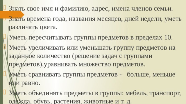 Знать свое имя и фамилию, адрес, имена членов семьи. Знать времена года, названия месяцев, дней недели, уметь различать цвета. Уметь пересчитывать группы предметов в пределах 10. Уметь увеличивать или уменьшать группу предметов на заданное количество (решение задач с группами предметов),уравнивать множество предметов. Уметь сравнивать группы предметов - больше, меньше или равно. Уметь объединять предметы в группы: мебель, транспорт, одежда, обувь, растения, животные и т. д. 