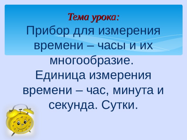 Тема урока:  Прибор для измерения времени – часы и их многообразие.  Единица измерения времени – час, минута и секунда. Сутки.   