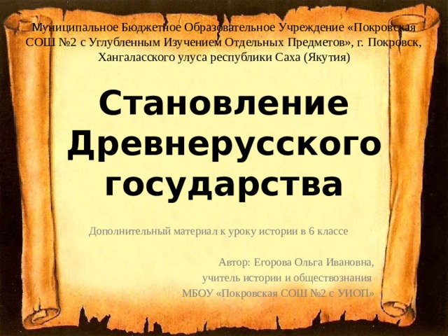 Муниципальное Бюджетное Образовательное Учреждение «Покровская СОШ №2 с Углубленным Изучением Отдельных Предметов», г. Покровск, Хангаласского улуса республики Саха (Якутия) Становление Древнерусского государства Дополнительный материал к уроку истории в 6 классе Автор: Егорова Ольга Ивановна, учитель истории и обществознания МБОУ «Покровская СОШ №2 с УИОП» 