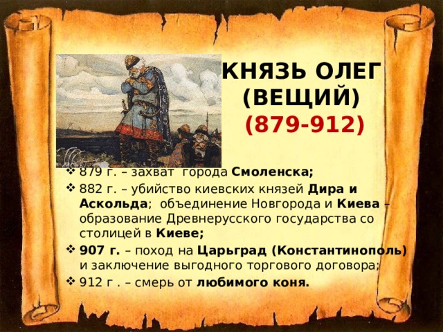 Князь Олег  (Вещий)  (879-912)   879 г. – захват города Смоленска; 882 г. – убийство киевских князей Дира и Аскольда ; объединение Новгорода и Киева – образование Древнерусского государства со столицей в Киеве; 907 г. – поход на Царьград (Константинополь) и заключение выгодного торгового договора; 912 г . – смерь от любимого коня.  