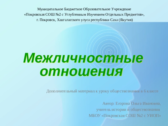 Муниципальное Бюджетное Образовательное Учреждение «Покровская СОШ №2 с Углубленным Изучением Отдельных Предметов», г. Покровск, Хангаласского улуса республики Саха (Якутия) Межличностные отношения  Дополнительный материал к уроку обществознания в 6 классе Автор: Егорова Ольга Ивановна, учитель истории и обществознания МБОУ «Покровская СОШ №2 с УИОП» 