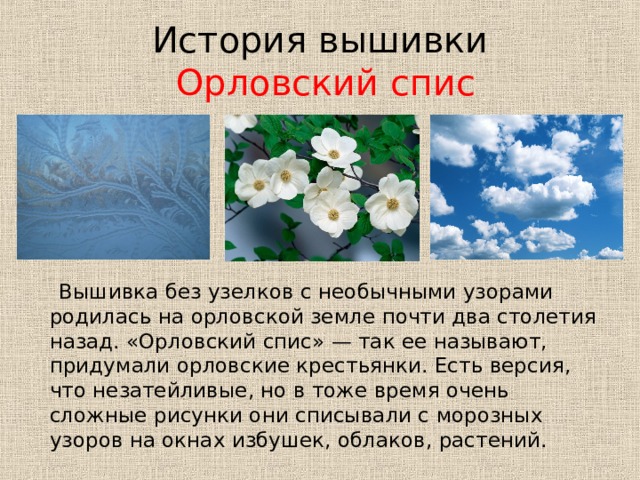 История вышивки   Орловский спис  Вышивка без узелков с необычными узорами родилась на орловской земле почти два столетия назад. «Орловский спис» — так ее называют, придумали орловские крестьянки. Есть версия, что незатейливые, но в тоже время очень сложные рисунки они списывали с морозных узоров на окнах избушек, облаков, растений. 