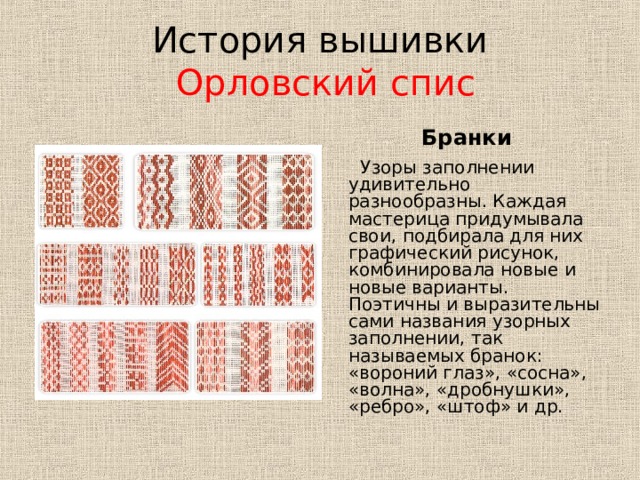 История вышивки   Орловский спис Бранки  Узоры заполнении удивительно разнообразны. Каждая мастерица придумывала свои, подбирала для них графический рисунок, комбинировала новые и новые варианты. Поэтичны и выразительны сами названия узорных заполнении, так называемых бранок: «вороний глаз», «сосна», «волна», «дробнушки», «ребро», «штоф» и др. 