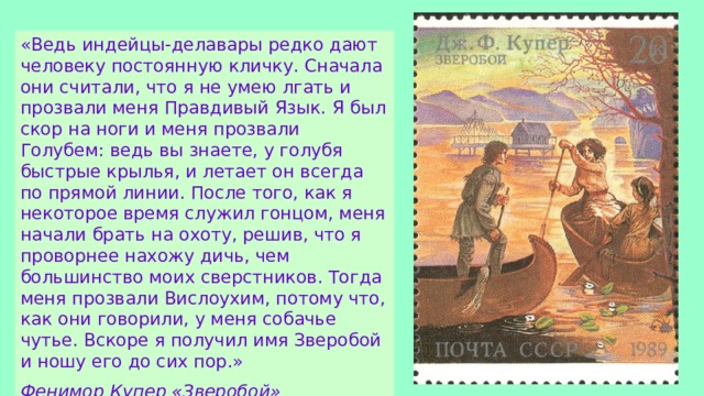 «Ведь индейцы-делавары редко дают человеку постоянную кличку. Сначала они считали, что я не умею лгать и прозвали меня Правдивый Язык. Я был скор на ноги и меня прозвали Голубем: ведь вы знаете, у голубя быстрые крылья, и летает он всегда по прямой линии. После того, как я некоторое время служил гонцом, меня начали брать на охоту, решив, что я проворнее нахожу дичь, чем большинство моих сверстников. Тогда меня прозвали Вислоухим, потому что, как они говорили, у меня собачье чутье. Вскоре я получил имя Зверобой и ношу его до сих пор.» Фенимор Купер «Зверобой» 