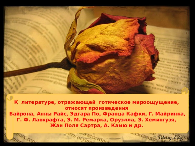 К литературе, отражающей готическое мироощущение, относят произведения Байрона, Анны Райс, Эдгара По, Франца Кафки, Г. Майринка, Г. Ф. Лавкрафта, Э. М. Ремарка, Оруэлла, Э. Хемингуэя, Жан Поля Сартра, А. Камю и др. 