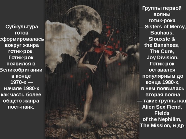 Группы первой волны готик-рока — Sisters of Mercy, Bauhaus, Siouxsie & the Banshees, The Cure, Joy Division. Готик-рок оставался популярным до  конца 1980-х, в нем появилась  вторая волна — такие группы как Alien Sex Fiend, Fields of the Nephilim, The Mission, и др . Субкультура  готов сформировалась  вокруг жанра готик-рок . Готик-рок появился в Великобритании в конце 1970-х —  начале 1980-х как часть более общего жанра пост-панк.   