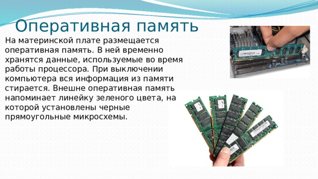Оперативная память На материнской плате размещается оперативная память. В ней временно хранятся данные, используемые во время работы процессора. При выключении компьютера вся информация из памяти стирается. Внешне оперативная память напоминает линейку зеленого цвета, на которой установлены черные прямоугольные микросхемы. 