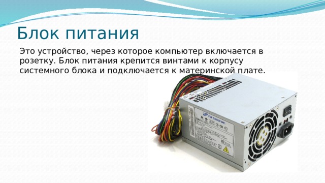 Блок питания Это устройство, через которое компьютер включается в розетку. Блок питания крепится винтами к корпусу системного блока и подключается к материнской плате. 