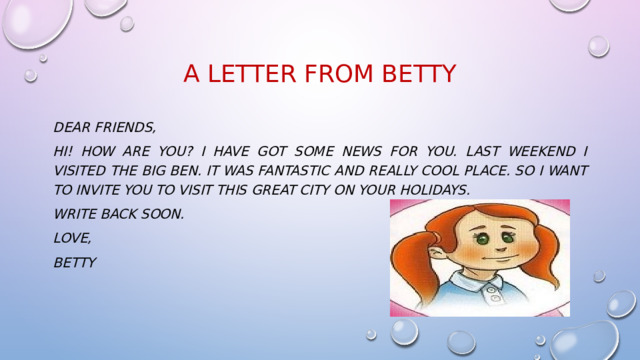 A LEtter from Betty  Dear friends, Hi! How are you? I have got some news for you. Last weekend I visited The Big Ben. It was fantastic and really cool place. So I want to invite you to visit this great city on your holidays. Write back soon. Love, Betty  
