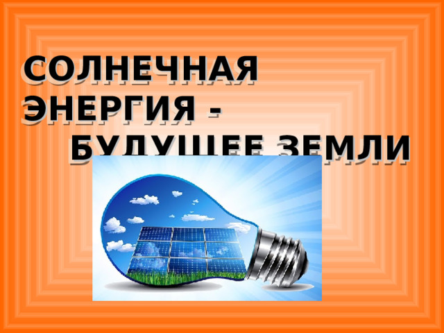 СОЛНЕЧНАЯ ЭНЕРГИЯ -  БУДУЩЕЕ ЗЕМЛИ  Солнце является первичным и основным источником энергии для нашей планеты. Оно греет всю Землю, приводит в движение реки и сообщает силу ветру. Под его лучами вырастает 1 квадриллион тонн растений, питающих, в свою очередь, 10 триллионов тонн животных и бактерий. Благодаря тому же Солнцу на 3емле накоплены запасы углеводородов, то есть нефти, угля, торфа и пр., которые мы сейчас активно сжигаем. Разведанных мировых запасов угля человечеству хватит на 200 лет, нефти и природного газа – на 36 лет, ядерного топлива – на 40 лет  