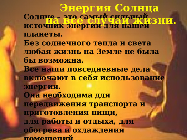  Энергия Солнца  на все случаи жизни.  Солнце – это самый сильный источник энергии для нашей планеты. Без солнечного тепла и света любая жизнь на Земле не была бы возможна. Все наши повседневные дела включают в себя использование энергии. Она необходима для передвижения транспорта и приготовления пищи, для работы и отдыха, для обогрева и охлаждения помещений. 