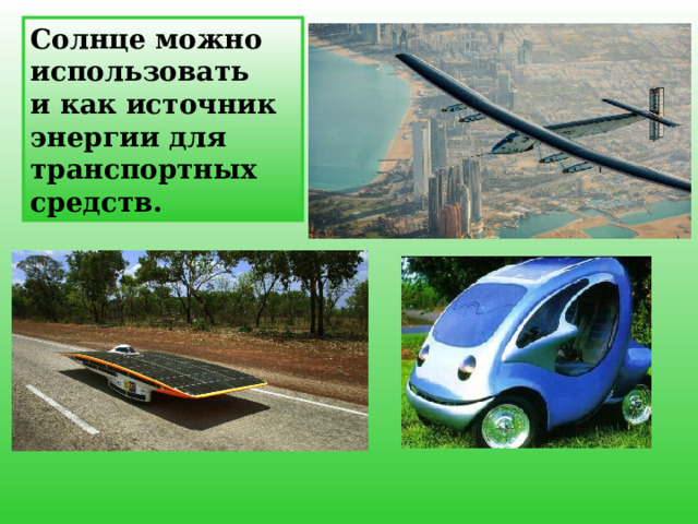 Солнце можно использовать и как источник энергии для транспортных средств. Солнечный автомобиль является по сути обычным электромобилем с питанием от солнечной энергии, получаемой от солнечных батарей на автомобиле. Однако, солнечные батареи не могут в настоящее время быть использованы для прямого единоличного питания двигателя машины из-за недостаточности мощности, но они могут быть использованы для расширения диапазона питания и экономии электроэнергии от аккумуляторов таких электромобилей.    12 
